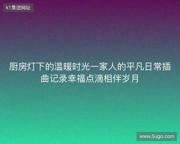 厨房灯下的温暖时光一家人的平凡日常插曲记录幸福点滴相伴岁月 厨房灯下的温暖时光一家人的平凡日常插曲记录幸福点滴相伴岁月